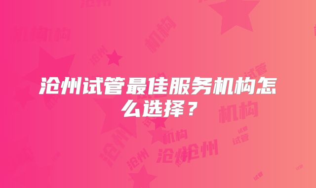 沧州试管最佳服务机构怎么选择？