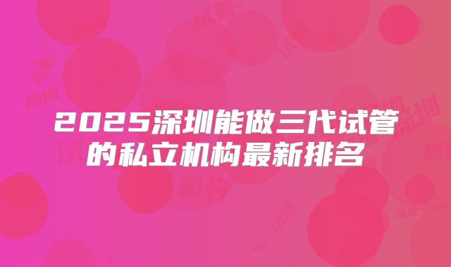 2025深圳能做三代试管的私立机构最新排名