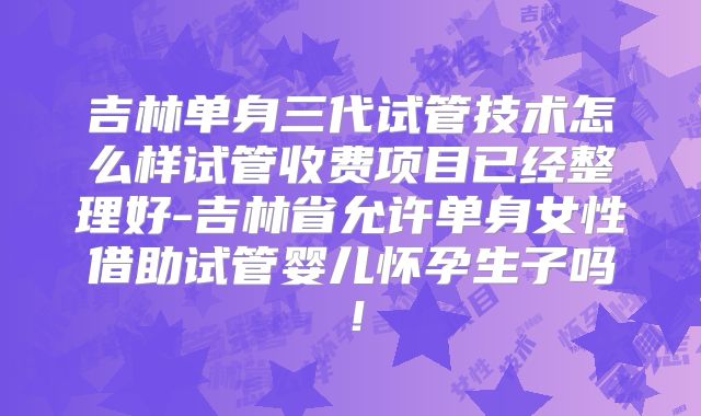 吉林单身三代试管技术怎么样试管收费项目已经整理好-吉林省允许单身女性借助试管婴儿怀孕生子吗!