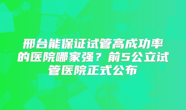 邢台能保证试管高成功率的医院哪家强？前5公立试管医院正式公布
