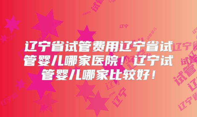 辽宁省试管费用辽宁省试管婴儿哪家医院！辽宁试管婴儿哪家比较好！