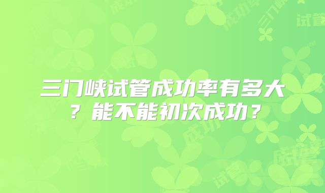 三门峡试管成功率有多大?能不能初次成功?