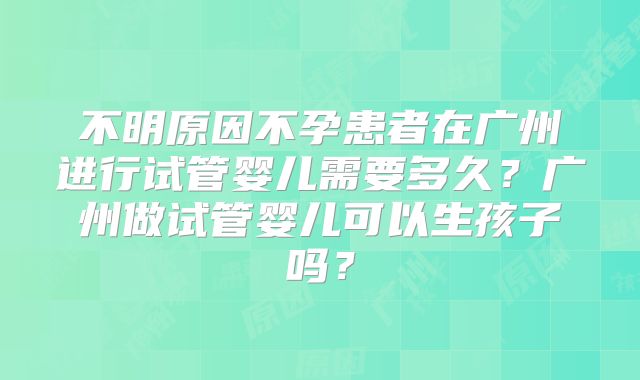 不明原因不孕患者在广州进行试管婴儿需要多久？广州做试管婴儿可以生孩子吗？
