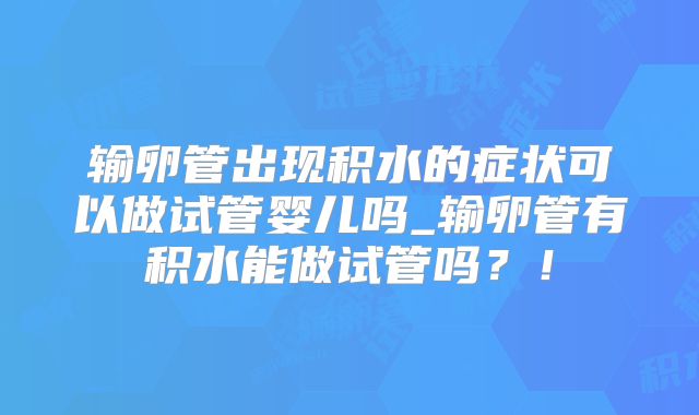 输卵管出现积水的症状可以做试管婴儿吗_输卵管有积水能做试管吗？！