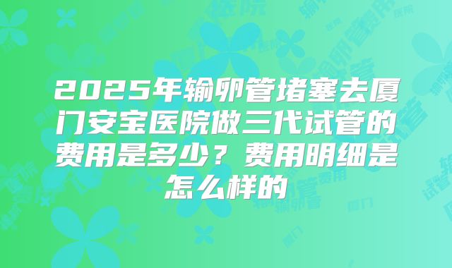 2025年输卵管堵塞去厦门安宝医院做三代试管的费用是多少？费用明细是怎么样的