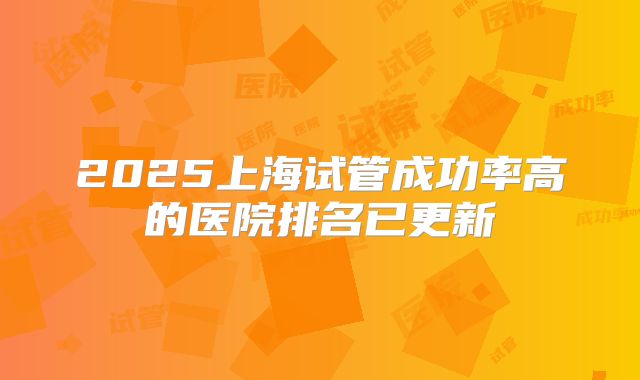 2025上海试管成功率高的医院排名已更新