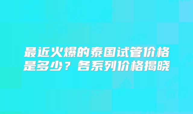 最近火爆的泰国试管价格是多少？各系列价格揭晓