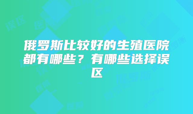 俄罗斯比较好的生殖医院都有哪些？有哪些选择误区