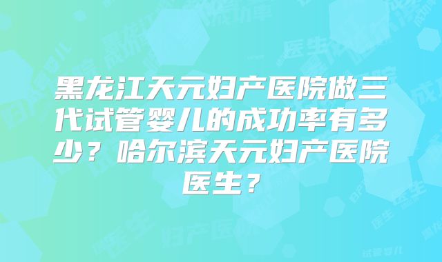 黑龙江天元妇产医院做三代试管婴儿的成功率有多少?哈尔滨天元妇产医院医生?