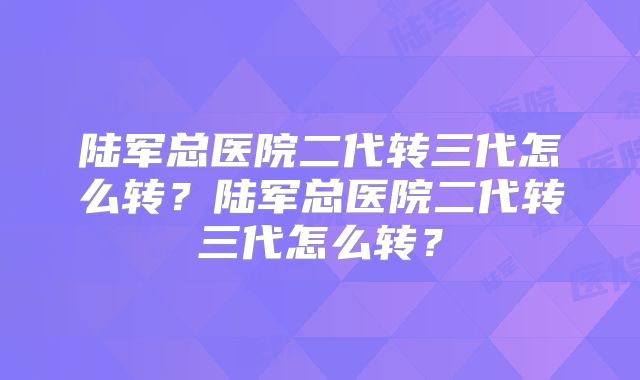 陆军总医院二代转三代怎么转？陆军总医院二代转三代怎么转？