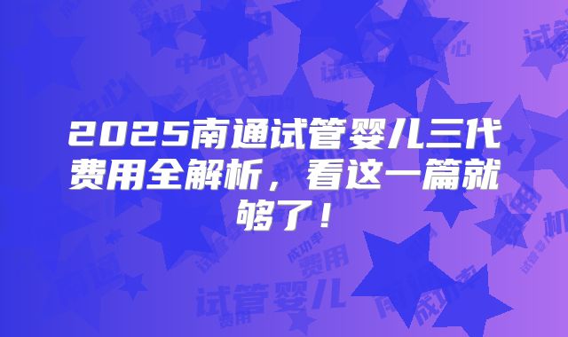 2025南通试管婴儿三代费用全解析,看这一篇就够了!
