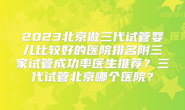 2023北京做三代试管婴儿比较好的医院排名附三家试管成功率医生推荐?三代试管北京哪个医院?