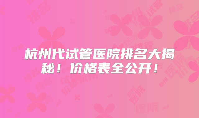 杭州代试管医院排名大揭秘！价格表全公开！