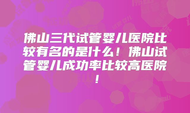 佛山三代试管婴儿医院比较有名的是什么!佛山试管婴儿成功率比较高医院!