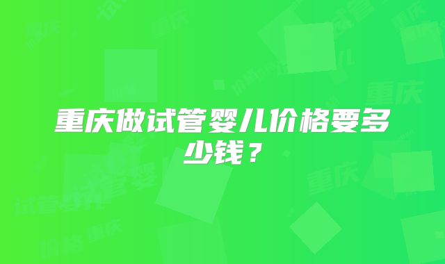 重庆做试管婴儿价格要多少钱？