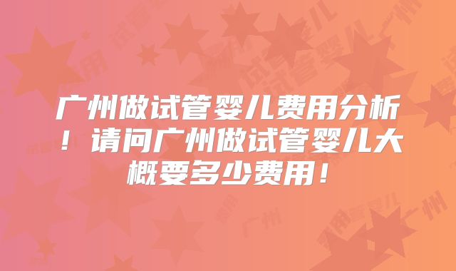 广州做试管婴儿费用分析!请问广州做试管婴儿大概要多少费用!