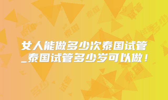 女人能做多少次泰国试管_泰国试管多少岁可以做！