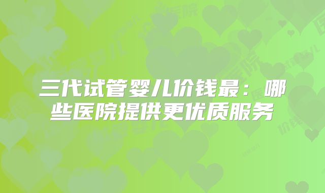 三代试管婴儿价钱最：哪些医院提供更优质服务