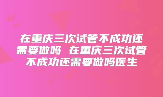 在重庆三次试管不成功还需要做吗 在重庆三次试管不成功还需要做吗医生