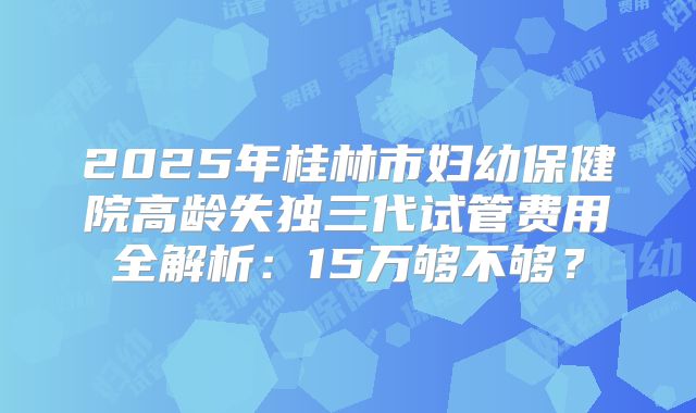 2025年桂林市妇幼保健院高龄失独三代试管费用全解析:15万够不够?