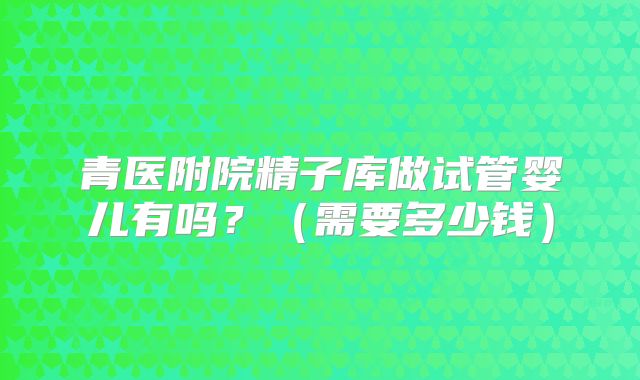 青医附院精子库做试管婴儿有吗？（需要多少钱）