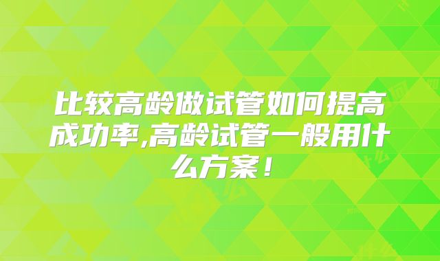 比较高龄做试管如何提高成功率,高龄试管一般用什么方案！