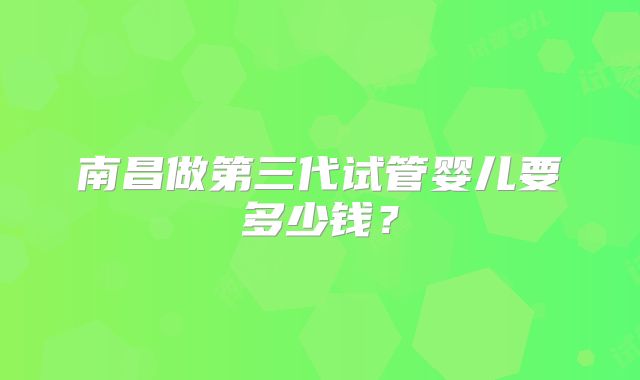 南昌做第三代试管婴儿要多少钱？