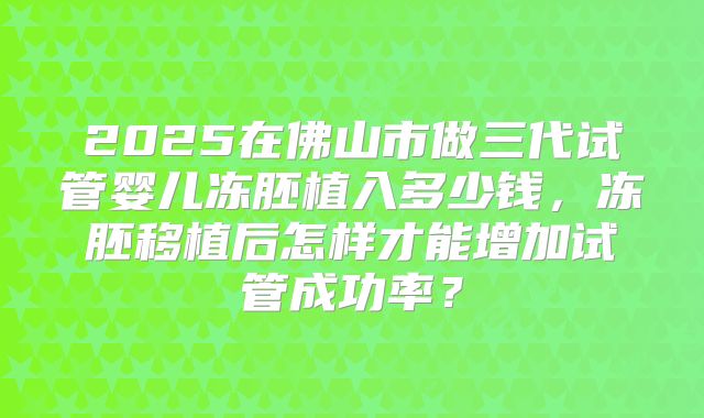 2025在佛山市做三代试管婴儿冻胚植入多少钱，冻胚移植后怎样才能增加试管成功率？