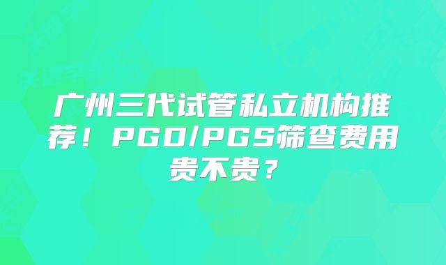广州三代试管私立机构推荐！PGD/PGS筛查费用贵不贵？