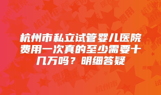 杭州市私立试管婴儿医院费用一次真的至少需要十几万吗？明细答疑