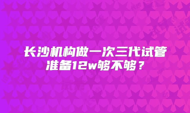 长沙机构做一次三代试管准备12w够不够?