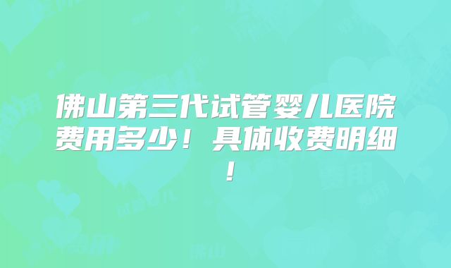 佛山第三代试管婴儿医院费用多少！具体收费明细！