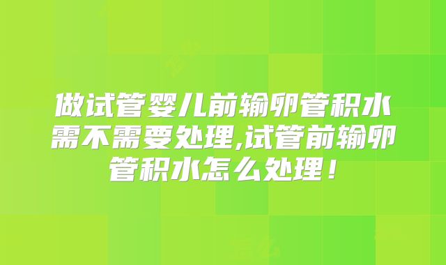 做试管婴儿前输卵管积水需不需要处理,试管前输卵管积水怎么处理！