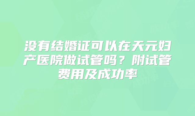没有结婚证可以在天元妇产医院做试管吗?附试管费用及成功率