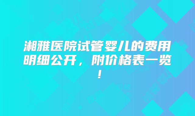 湘雅医院试管婴儿的费用明细公开，附价格表一览！