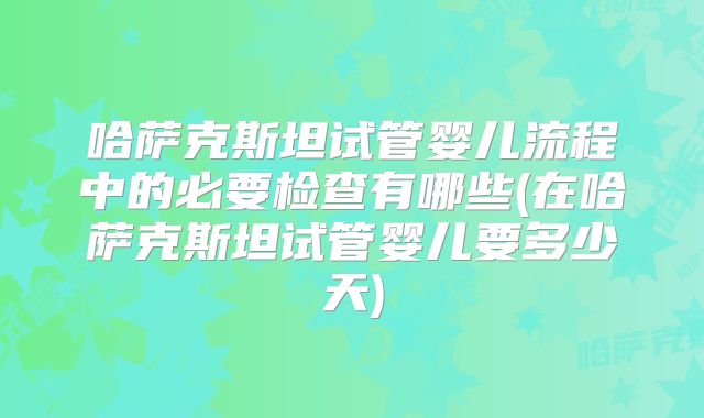 哈萨克斯坦试管婴儿流程中的必要检查有哪些(在哈萨克斯坦试管婴儿要多少天)