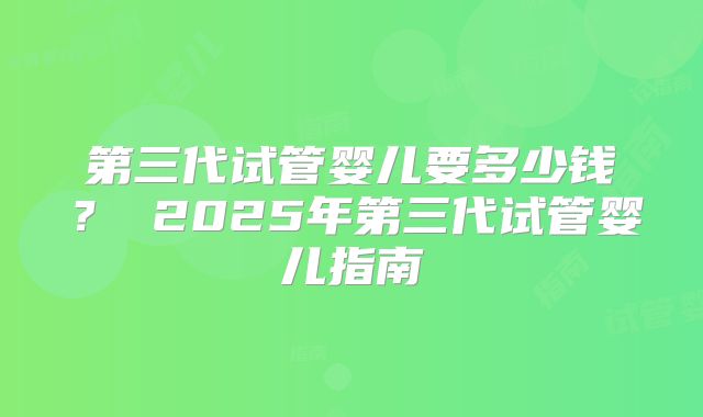 第三代试管婴儿要多少钱? 2025年第三代试管婴儿指南