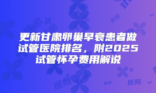 更新甘肃卵巢早衰患者做试管医院排名，附2025试管怀孕费用解说