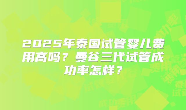 2025年泰国试管婴儿费用高吗?曼谷三代试管成功率怎样?