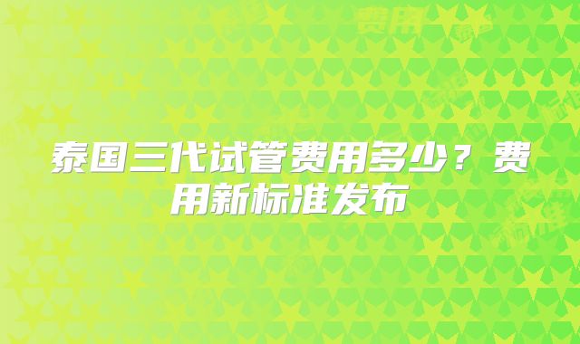 泰国三代试管费用多少？费用新标准发布