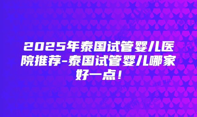 2025年泰国试管婴儿医院推荐-泰国试管婴儿哪家好一点!