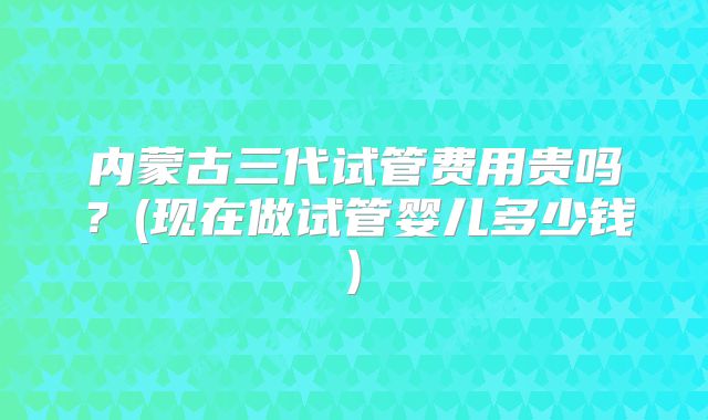 内蒙古三代试管费用贵吗？(现在做试管婴儿多少钱)