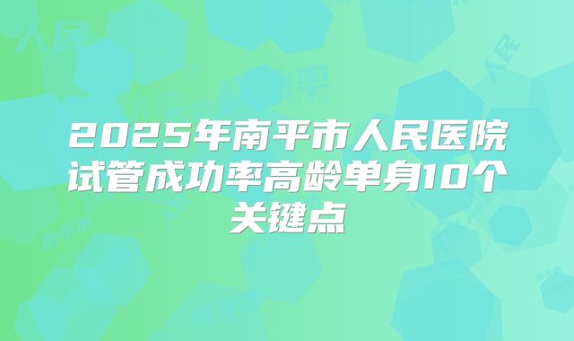 2025年南平市人民医院试管成功率高龄单身10个关键点