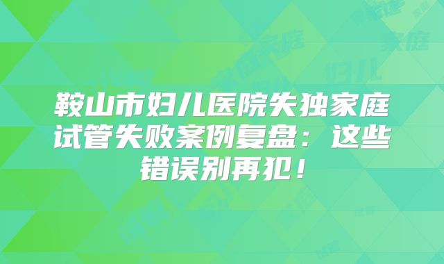 鞍山市妇儿医院失独家庭试管失败案例复盘：这些错误别再犯！