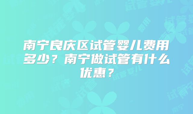南宁良庆区试管婴儿费用多少？南宁做试管有什么优惠？