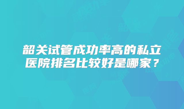 韶关试管成功率高的私立医院排名比较好是哪家？
