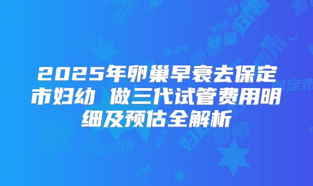 2025年卵巢早衰去保定市妇幼 做三代试管费用明细及预估全解析