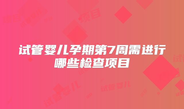 试管婴儿孕期第7周需进行哪些检查项目