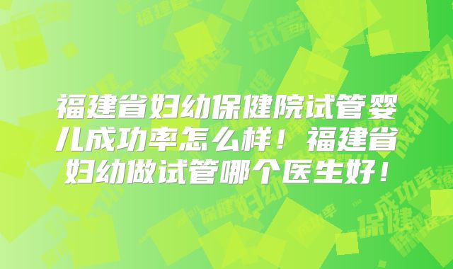 福建省妇幼保健院试管婴儿成功率怎么样！福建省妇幼做试管哪个医生好！