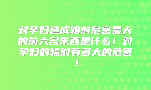 对孕妇造成辐射危害最大的前六名东西是什么！对孕妇的辐射有多大的危害！